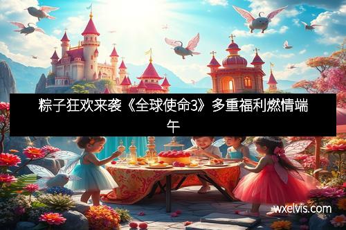 粽子狂欢来袭《全球使命3》多重福利燃情端午